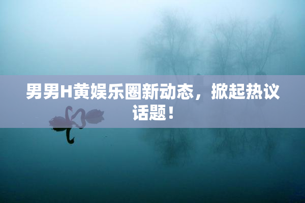 男男H黄娱乐圈新动态，掀起热议话题！