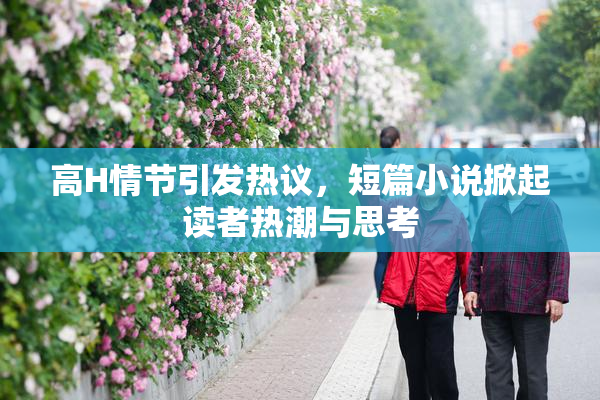 高H情节引发热议，短篇小说掀起读者热潮与思考