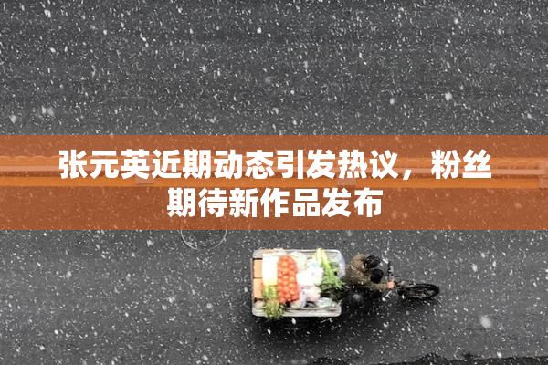 张元英近期动态引发热议，粉丝期待新作品发布
