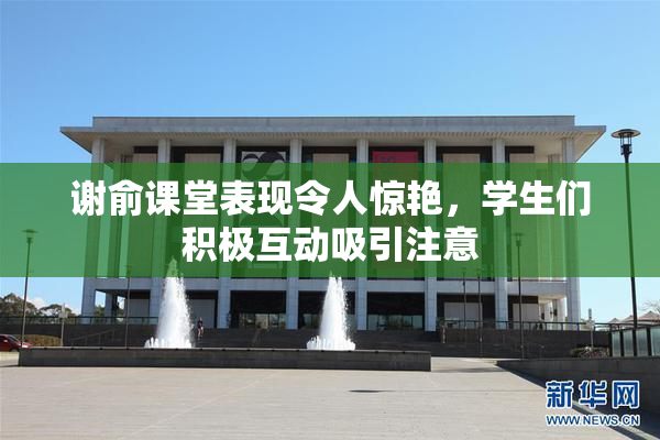 谢俞课堂表现令人惊艳，学生们积极互动吸引注意