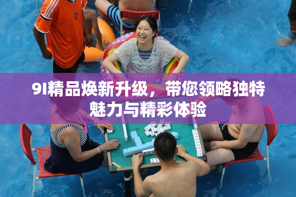 9I精品焕新升级，带您领略独特魅力与精彩体验