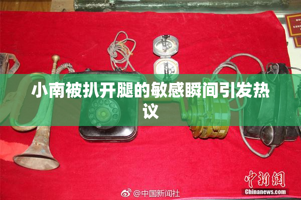小南被扒开腿的敏感瞬间引发热议