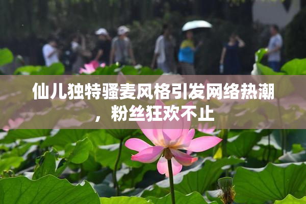 仙儿独特骚麦风格引发网络热潮，粉丝狂欢不止