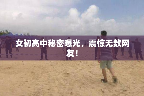 女初高中秘密曝光，震惊无数网友！