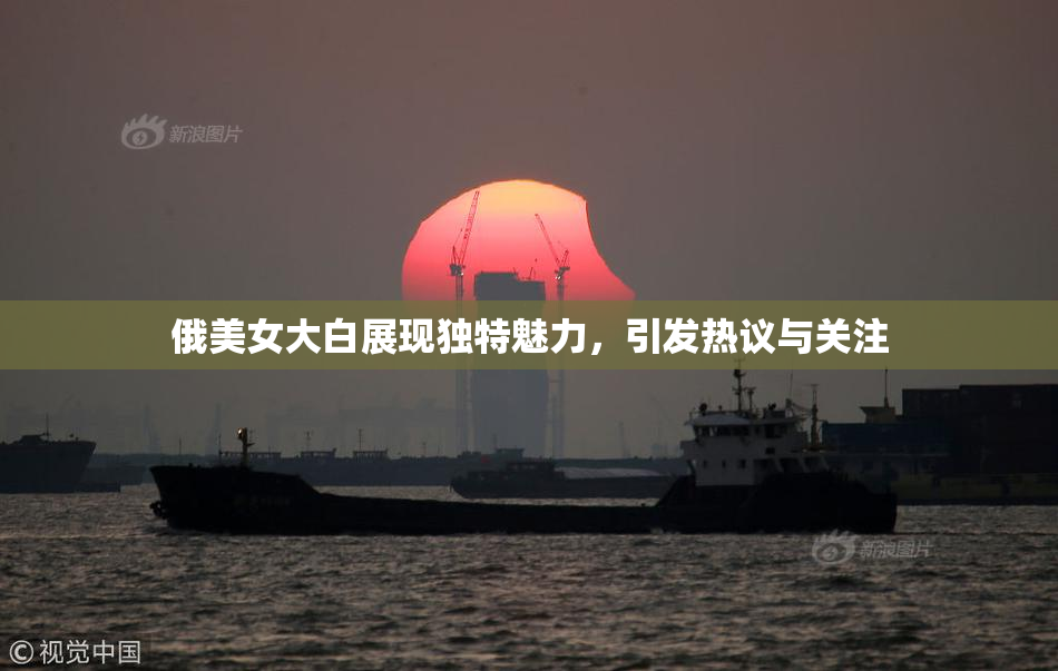 俄美女大白展现独特魅力，引发热议与关注