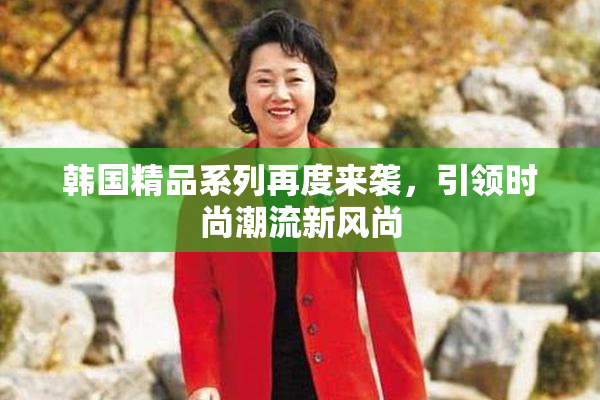 韩国精品系列再度来袭，引领时尚潮流新风尚