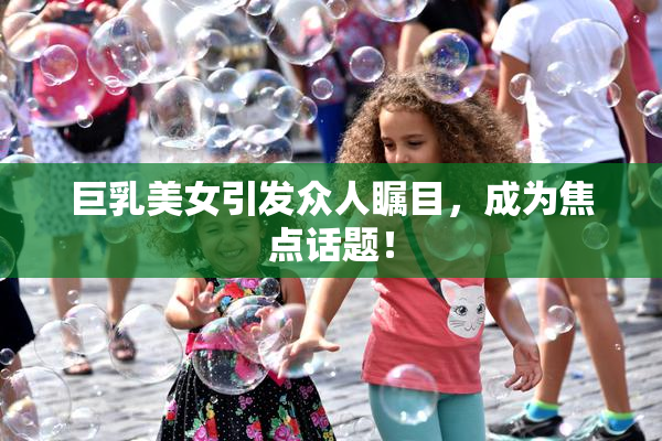巨乳美女引发众人瞩目，成为焦点话题！