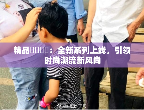 精品❌‌❌‌：全新系列上线，引领时尚潮流新风尚