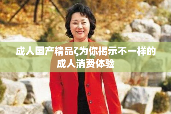 成人国产精品ζ为你揭示不一样的成人消费体验