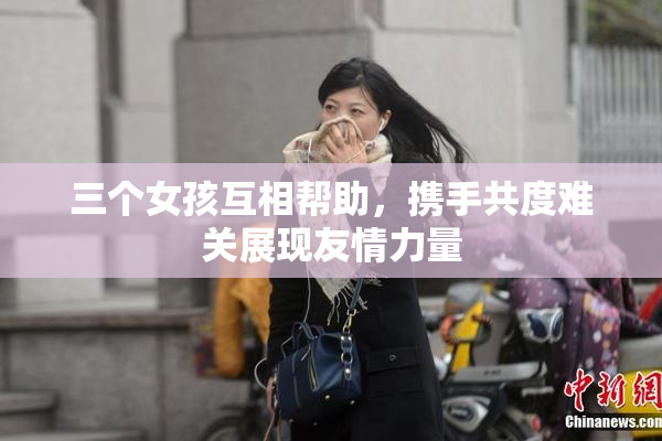 三个女孩互相帮助，携手共度难关展现友情力量