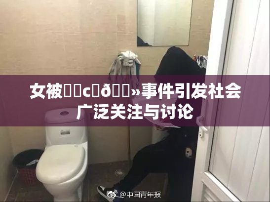 女被❌‌c‌🐻事件引发社会广泛关注与讨论