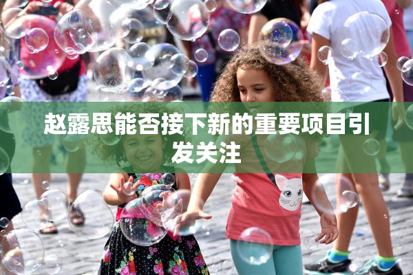 赵露思能否接下新的重要项目引发关注