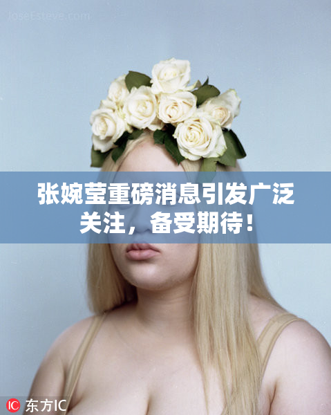 张婉莹重磅消息引发广泛关注，备受期待！