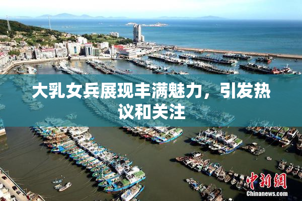 大乳女兵展现丰满魅力，引发热议和关注
