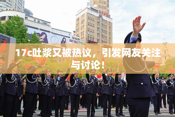 17c吐浆又被热议，引发网友关注与讨论！