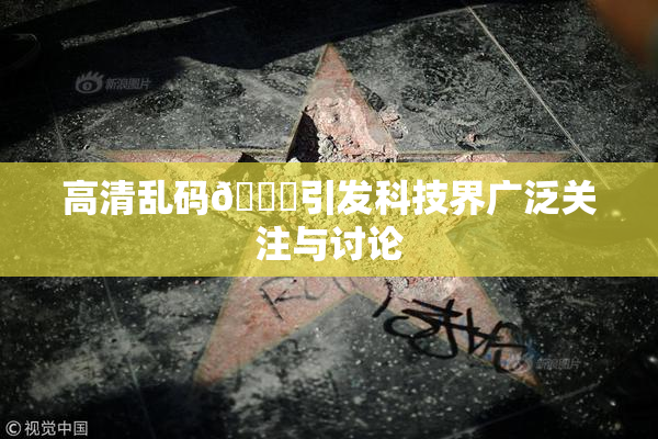 高清乱码🔞引发科技界广泛关注与讨论