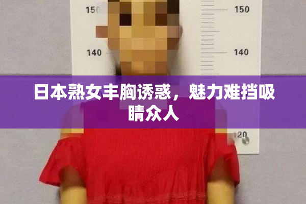日本熟女丰胸诱惑，魅力难挡吸睛众人