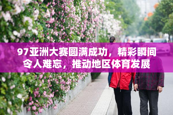 97亚洲大赛圆满成功，精彩瞬间令人难忘，推动地区体育发展