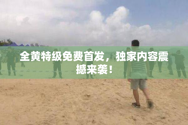 全黄特级免费首发，独家内容震撼来袭！