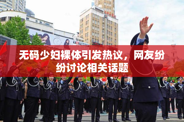 无码少妇裸体引发热议，网友纷纷讨论相关话题