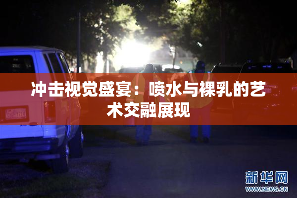 冲击视觉盛宴：喷水与裸乳的艺术交融展现