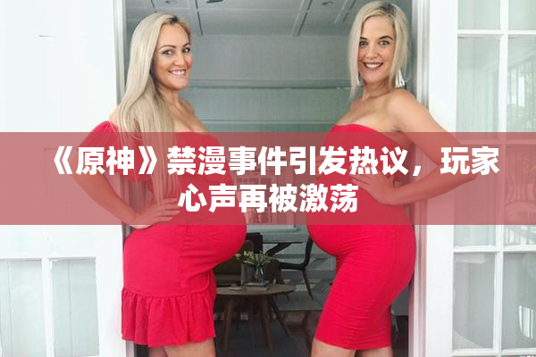 《原神》禁漫事件引发热议，玩家心声再被激荡