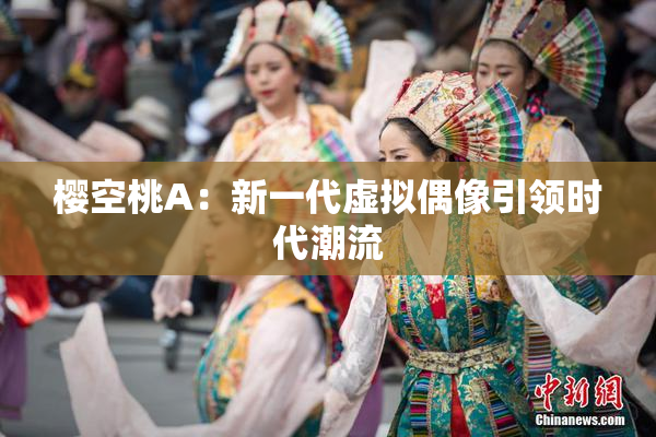 樱空桃A：新一代虚拟偶像引领时代潮流