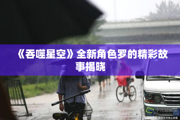 《吞噬星空》全新角色罗的精彩故事揭晓