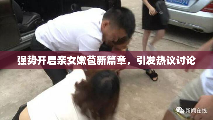 强势开启亲女嫩苞新篇章，引发热议讨论