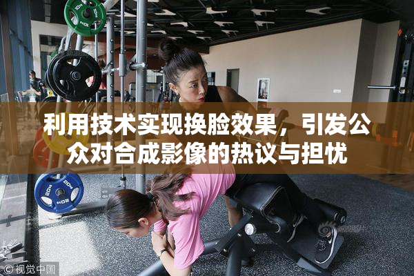 利用技术实现换脸效果，引发公众对合成影像的热议与担忧
