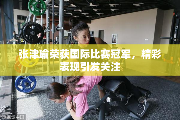 张津瑜荣获国际比赛冠军，精彩表现引发关注