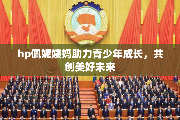 hp佩妮姨妈助力青少年成长，共创美好未来