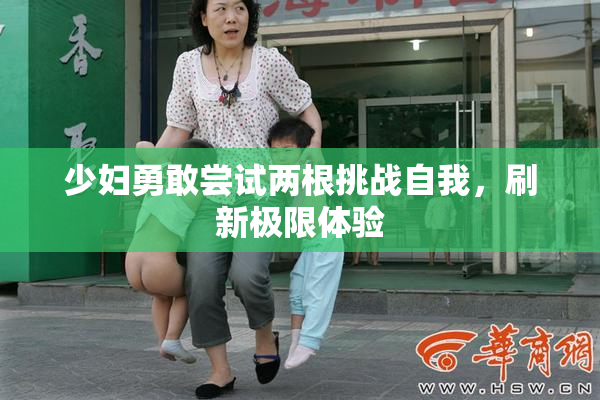 少妇勇敢尝试两根挑战自我，刷新极限体验