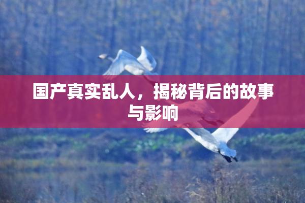 国产真实乱人，揭秘背后的故事与影响