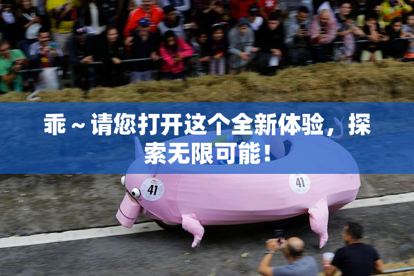 乖～请您打开这个全新体验，探索无限可能！