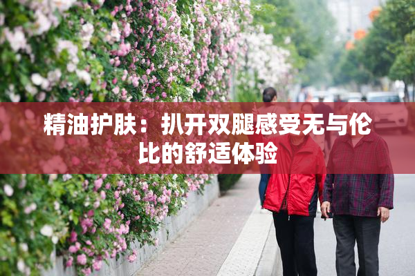 精油护肤：扒开双腿感受无与伦比的舒适体验