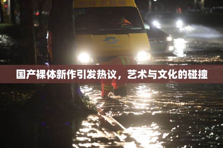 国产裸体新作引发热议，艺术与文化的碰撞