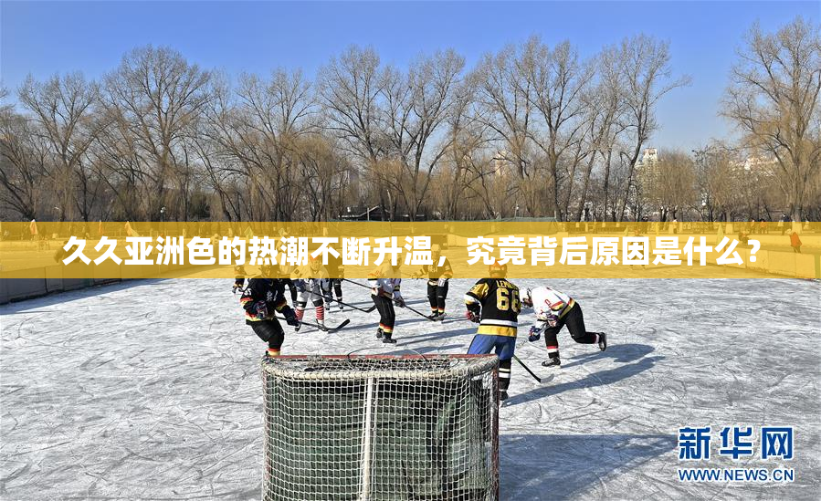 久久亚洲色的热潮不断升温，究竟背后原因是什么？