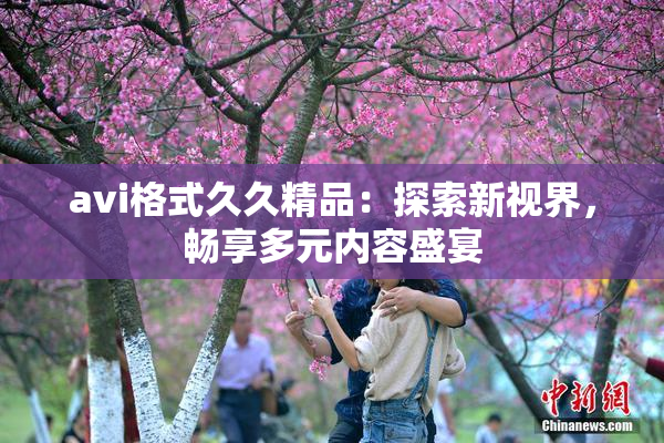 avi格式久久精品：探索新视界，畅享多元内容盛宴