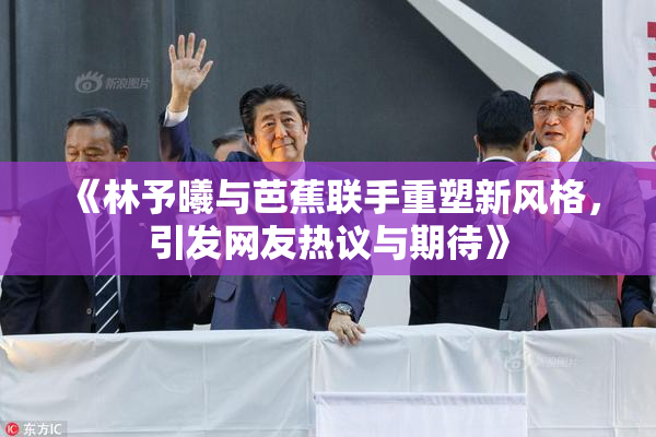 《林予曦与芭蕉联手重塑新风格，引发网友热议与期待》