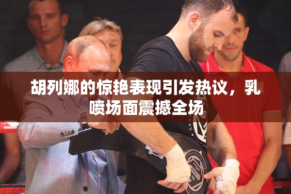 胡列娜的惊艳表现引发热议，乳喷场面震撼全场