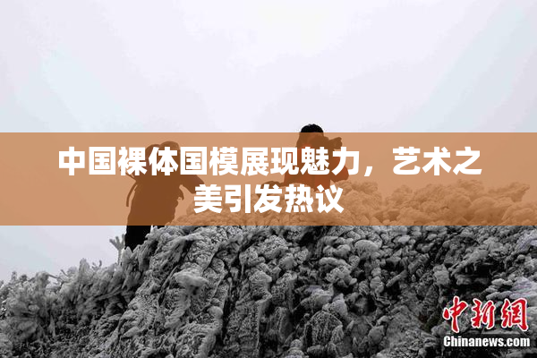 中国裸体国模展现魅力，艺术之美引发热议