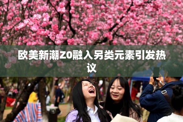 欧美新潮Z0融入另类元素引发热议