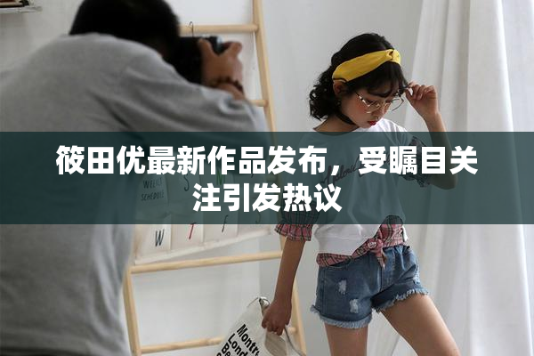 筱田优最新作品发布，受瞩目关注引发热议