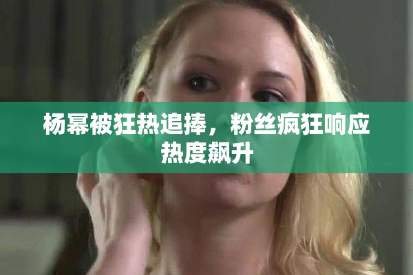 杨幂被狂热追捧，粉丝疯狂响应热度飙升