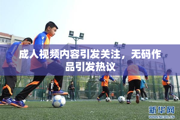 成人视频内容引发关注，无码作品引发热议