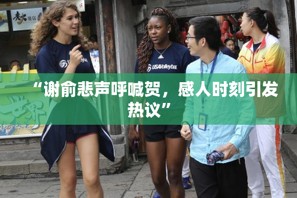 “谢俞悲声呼喊贺，感人时刻引发热议”
