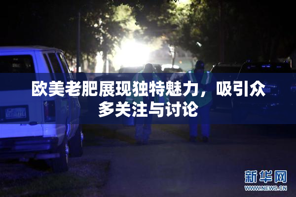 欧美老肥展现独特魅力，吸引众多关注与讨论