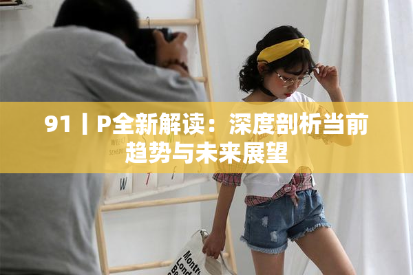 91丨P全新解读：深度剖析当前趋势与未来展望