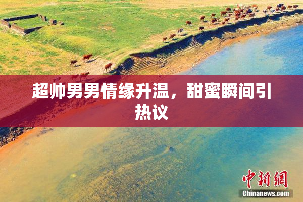 超帅男男情缘升温，甜蜜瞬间引热议